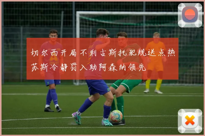 切尔西开局不利古斯托犯规送点热苏斯冷静罚入助阿森纳领先