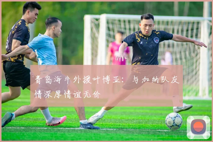 青岛海牛外援叶博亚：与加纳队友情深厚情谊无价