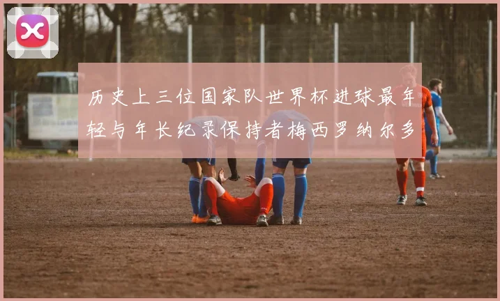历史上三位国家队世界杯进球最年轻与年长纪录保持者梅西罗纳尔多劳德鲁普