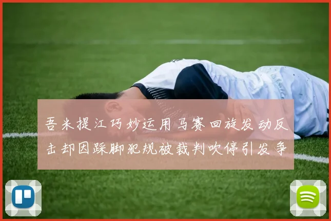 吾米提江巧妙运用马赛回旋发动反击却因踩脚犯规被裁判吹停引发争议