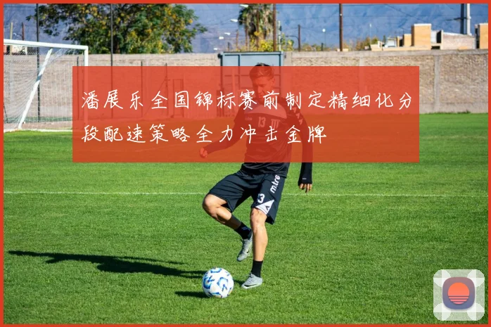 潘展乐全国锦标赛前制定精细化分段配速策略全力冲击金牌