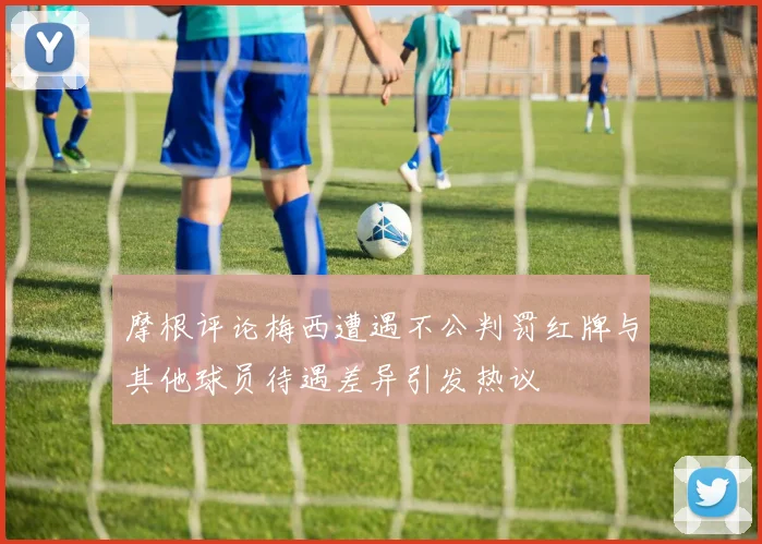 摩根评论梅西遭遇不公判罚红牌与其他球员待遇差异引发热议
