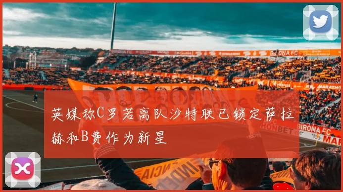 英媒称C罗若离队沙特联已锁定萨拉赫和B费作为新星