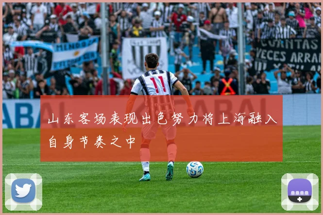 山东客场表现出色努力将上海融入自身节奏之中