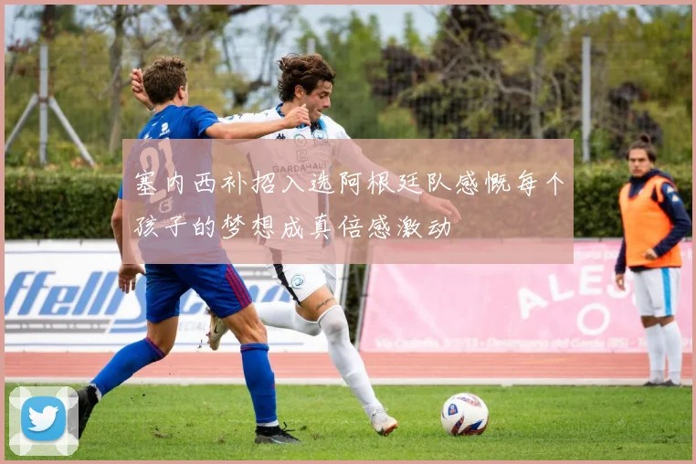 塞内西补招入选阿根廷队感慨每个孩子的梦想成真倍感激动