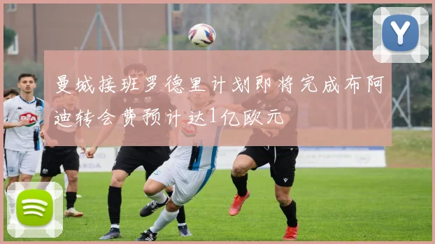 曼城接班罗德里计划即将完成布阿迪转会费预计达1亿欧元