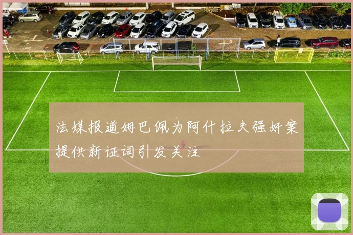 法媒报道姆巴佩为阿什拉夫强奸案提供新证词引发关注