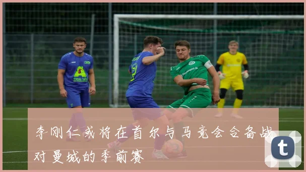李刚仁或将在首尔与马竞会合备战对曼城的季前赛