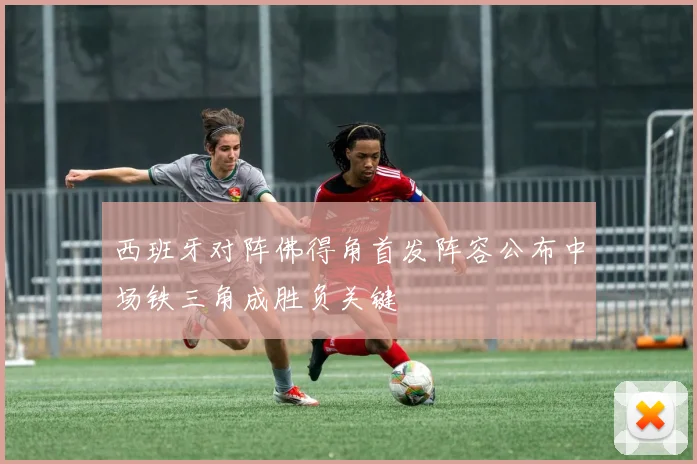 西班牙对阵佛得角首发阵容公布中场铁三角成胜负关键