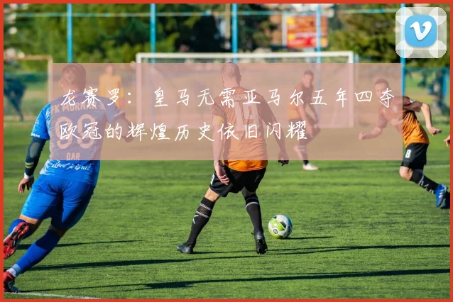 龙赛罗：皇马无需亚马尔五年四夺欧冠的辉煌历史依旧闪耀