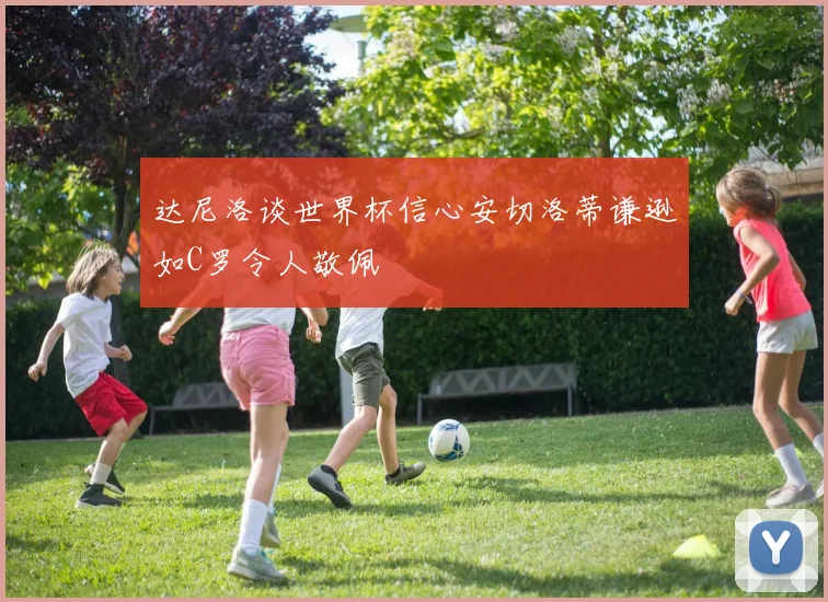 达尼洛谈世界杯信心安切洛蒂谦逊如C罗令人敬佩