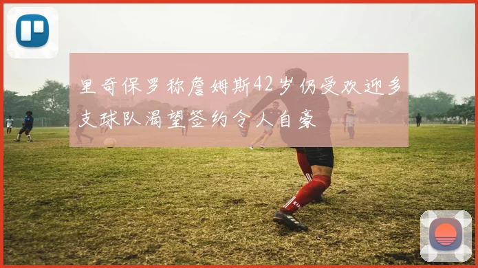 里奇保罗称詹姆斯42岁仍受欢迎多支球队渴望签约令人自豪