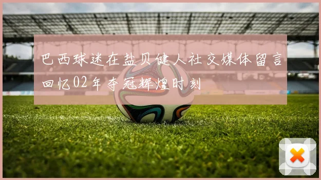 巴西球迷在盐贝健人社交媒体留言回忆02年夺冠辉煌时刻