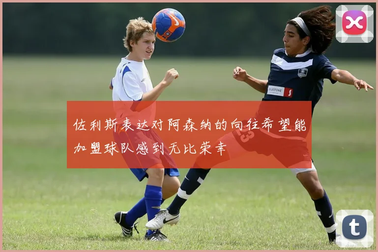 佐利斯表达对阿森纳的向往希望能加盟球队感到无比荣幸