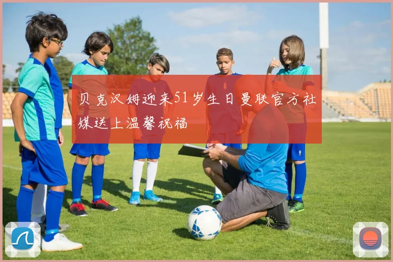 贝克汉姆迎来51岁生日曼联官方社媒送上温馨祝福