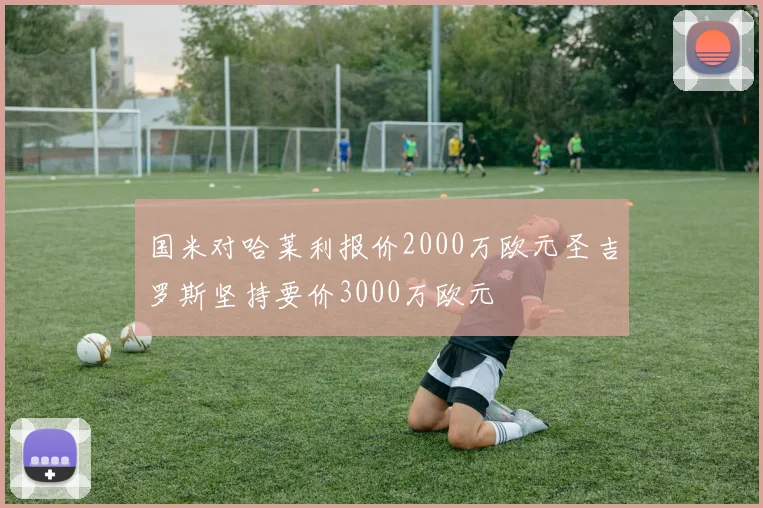 国米对哈莱利报价2000万欧元圣吉罗斯坚持要价3000万欧元