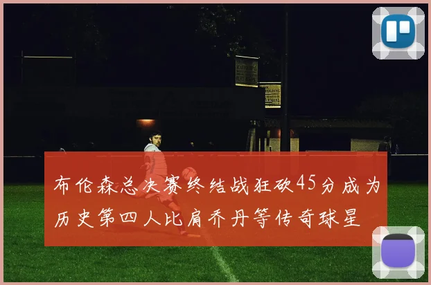 布伦森总决赛终结战狂砍45分成为历史第四人比肩乔丹等传奇球星