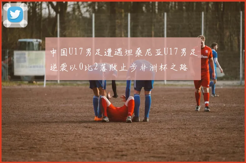 中国U17男足遭遇坦桑尼亚U17男足逆袭以0比2落败止步非洲杯之路