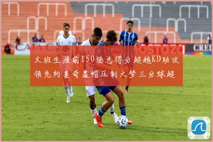 文班生涯前150场总得分超越KD助攻领先约基奇盖帽压制大梦三分球超越库里
