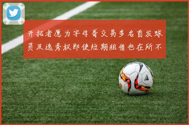 开拓者愿为字母哥交易多名首发球员及选秀权即使短期租借也在所不惜