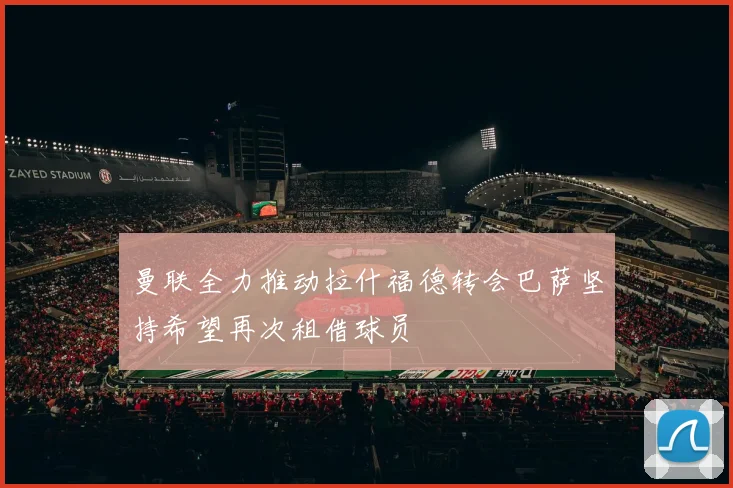 曼联全力推动拉什福德转会巴萨坚持希望再次租借球员