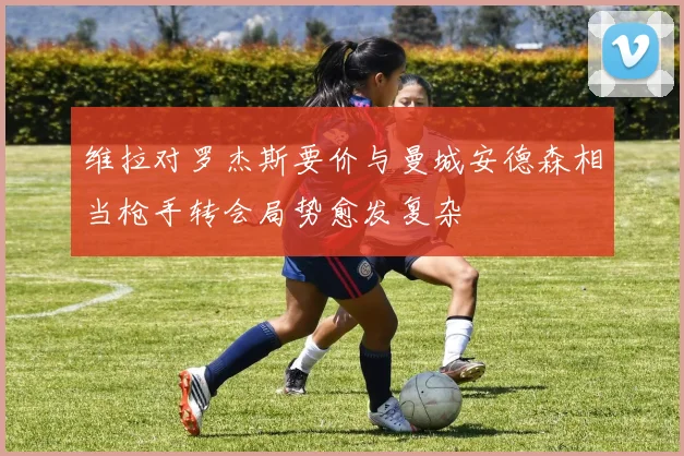 维拉对罗杰斯要价与曼城安德森相当枪手转会局势愈发复杂