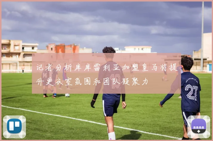 记者分析库库雷利亚加盟皇马将提升更衣室氛围和团队凝聚力
