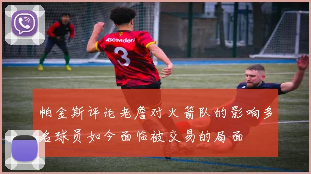 帕金斯评论老詹对火箭队的影响多名球员如今面临被交易的局面