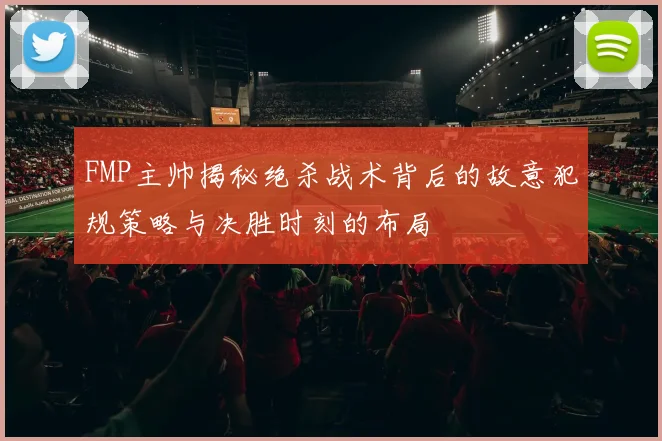 FMP主帅揭秘绝杀战术背后的故意犯规策略与决胜时刻的布局