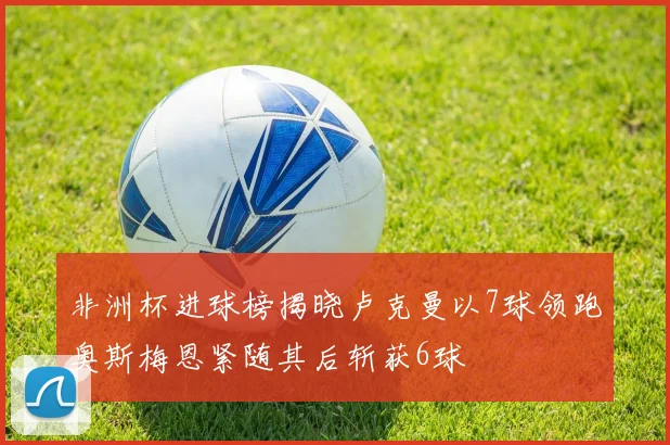非洲杯进球榜揭晓卢克曼以7球领跑奥斯梅恩紧随其后斩获6球