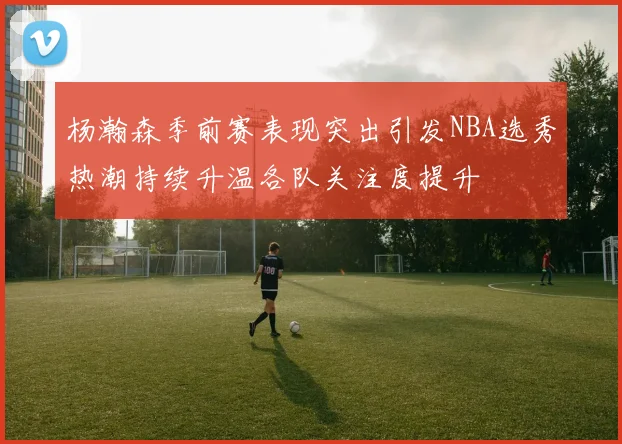 杨瀚森季前赛表现突出引发NBA选秀热潮持续升温各队关注度提升