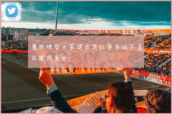 曼联理智决策退出莫拉争夺战不盲目跟风竞价