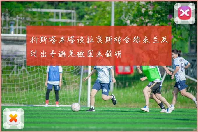 科斯塔库塔谈拉莫斯转会称米兰及时出手避免被国米截胡