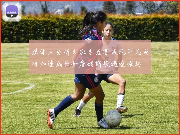 媒体人分析文班季后赛表现罕见或将加速成长如詹姆斯般迅速崛起