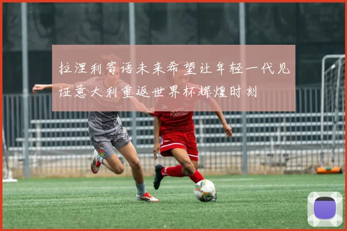 拉涅利寄语未来希望让年轻一代见证意大利重返世界杯辉煌时刻