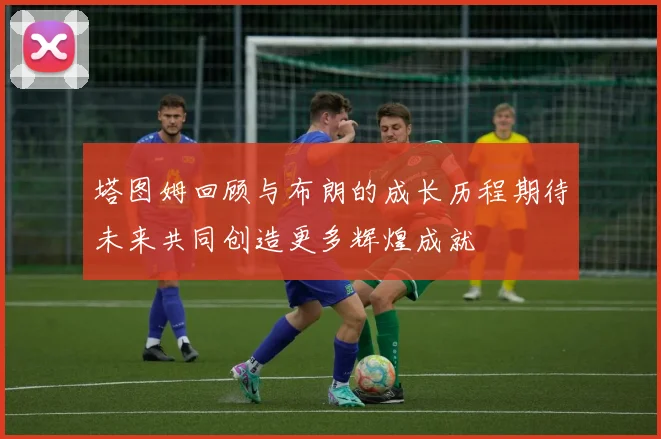 塔图姆回顾与布朗的成长历程期待未来共同创造更多辉煌成就