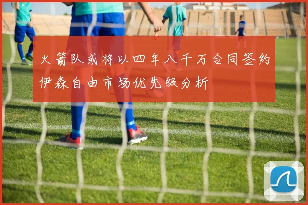 火箭队或将以四年八千万合同签约伊森自由市场优先级分析