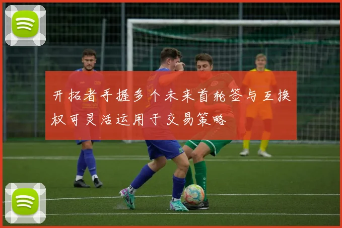 开拓者手握多个未来首轮签与互换权可灵活运用于交易策略