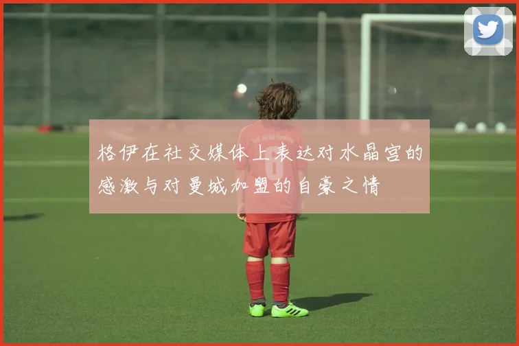 格伊在社交媒体上表达对水晶宫的感激与对曼城加盟的自豪之情