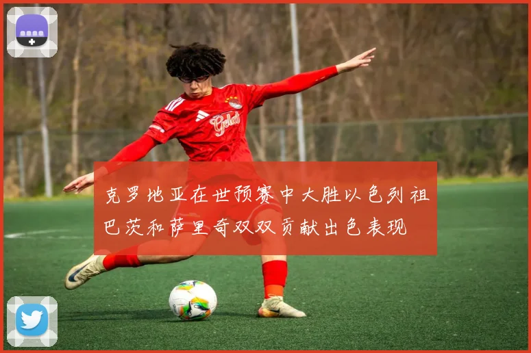 克罗地亚在世预赛中大胜以色列祖巴茨和萨里奇双双贡献出色表现