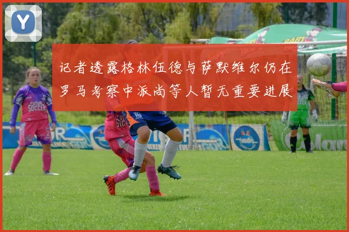 记者透露格林伍德与萨默维尔仍在罗马考察中派尚等人暂无重要进展消息