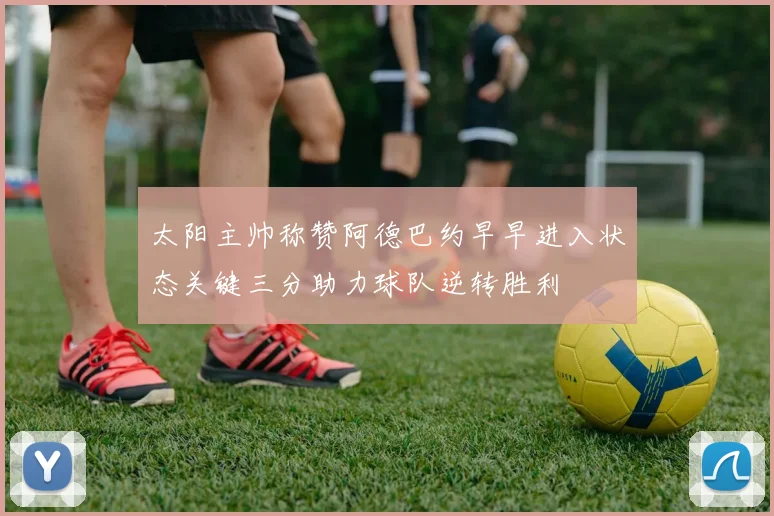 太阳主帅称赞阿德巴约早早进入状态关键三分助力球队逆转胜利